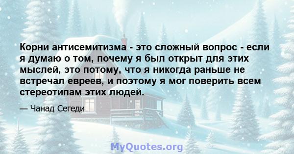 Корни антисемитизма - это сложный вопрос - если я думаю о том, почему я был открыт для этих мыслей, это потому, что я никогда раньше не встречал евреев, и поэтому я мог поверить всем стереотипам этих людей.