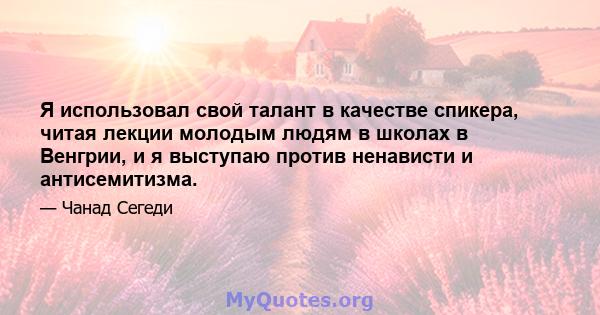 Я использовал свой талант в качестве спикера, читая лекции молодым людям в школах в Венгрии, и я выступаю против ненависти и антисемитизма.