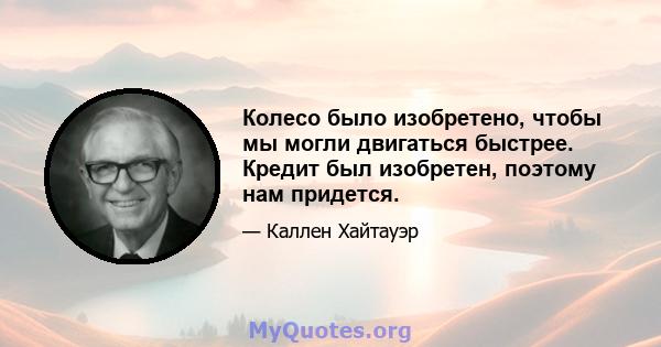 Колесо было изобретено, чтобы мы могли двигаться быстрее. Кредит был изобретен, поэтому нам придется.