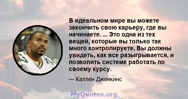 В идеальном мире вы можете закончить свою карьеру, где вы начинаете. ... Это одна из тех вещей, которые вы только так много контролируете. Вы должны увидеть, как все разыгрывается, и позволить системе работать по своему 