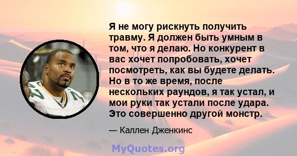 Я не могу рискнуть получить травму. Я должен быть умным в том, что я делаю. Но конкурент в вас хочет попробовать, хочет посмотреть, как вы будете делать. Но в то же время, после нескольких раундов, я так устал, и мои