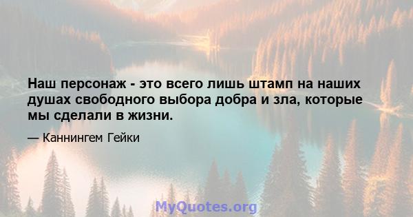 Наш персонаж - это всего лишь штамп на наших душах свободного выбора добра и зла, которые мы сделали в жизни.