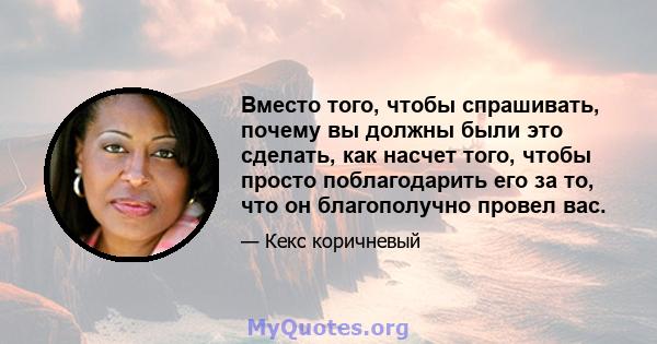 Вместо того, чтобы спрашивать, почему вы должны были это сделать, как насчет того, чтобы просто поблагодарить его за то, что он благополучно провел вас.