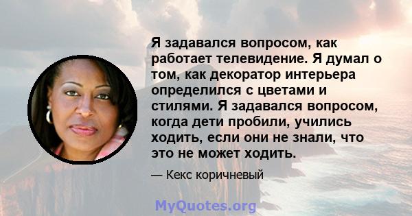 Я задавался вопросом, как работает телевидение. Я думал о том, как декоратор интерьера определился с цветами и стилями. Я задавался вопросом, когда дети пробили, учились ходить, если они не знали, что это не может