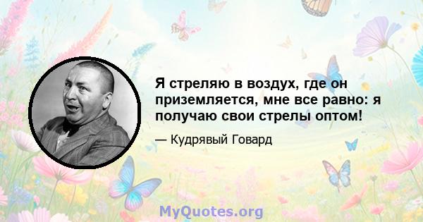 Я стреляю в воздух, где он приземляется, мне все равно: я получаю свои стрелы оптом!