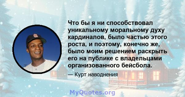 Что бы я ни способствовал уникальному моральному духу кардиналов, было частью этого роста, и поэтому, конечно же, было моим решением раскрыть его на публике с владельцами организованного бейсбола.