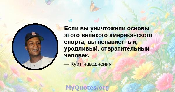 Если вы уничтожили основы этого великого американского спорта, вы ненавистный, уродливый, отвратительный человек.