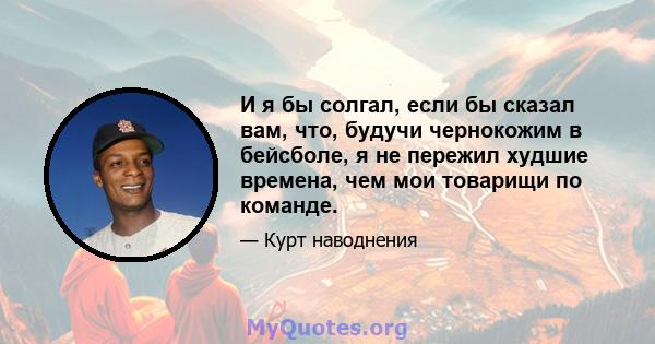 И я бы солгал, если бы сказал вам, что, будучи чернокожим в бейсболе, я не пережил худшие времена, чем мои товарищи по команде.