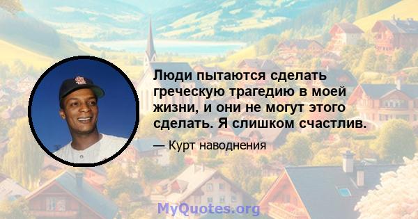 Люди пытаются сделать греческую трагедию в моей жизни, и они не могут этого сделать. Я слишком счастлив.