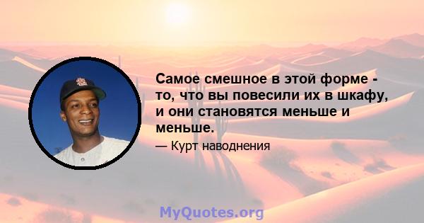 Самое смешное в этой форме - то, что вы повесили их в шкафу, и они становятся меньше и меньше.