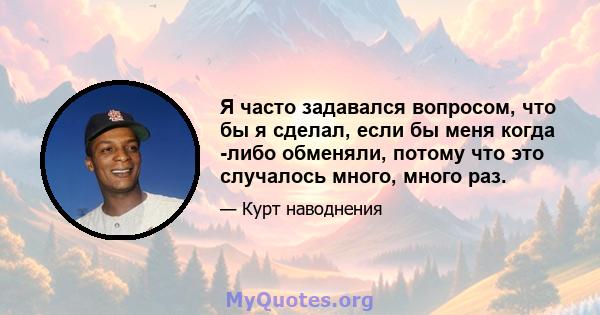 Я часто задавался вопросом, что бы я сделал, если бы меня когда -либо обменяли, потому что это случалось много, много раз.