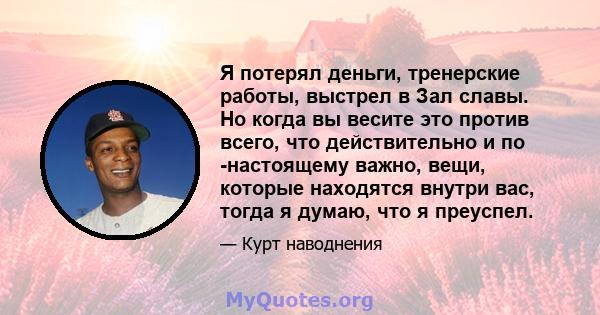 Я потерял деньги, тренерские работы, выстрел в Зал славы. Но когда вы весите это против всего, что действительно и по -настоящему важно, вещи, которые находятся внутри вас, тогда я думаю, что я преуспел.