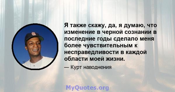 Я также скажу, да, я думаю, что изменение в черной сознании в последние годы сделало меня более чувствительным к несправедливости в каждой области моей жизни.