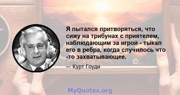 Я пытался притворяться, что сижу на трибунах с приятелем, наблюдающим за игрой - тыкал его в ребра, когда случилось что -то захватывающее.