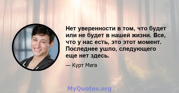 Нет уверенности в том, что будет или не будет в нашей жизни. Все, что у нас есть, это этот момент. Последнее ушло, следующего еще нет здесь.