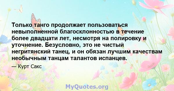 Только танго продолжает пользоваться невыполненной благосклонностью в течение более двадцати лет, несмотря на полировку и уточнение. Безусловно, это не чистый негритянский танец, и он обязан лучшим качествам необычным