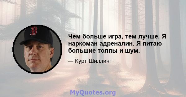 Чем больше игра, тем лучше. Я наркоман адреналин. Я питаю большие толпы и шум.