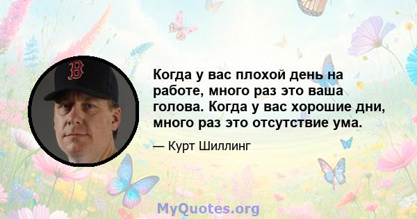 Когда у вас плохой день на работе, много раз это ваша голова. Когда у вас хорошие дни, много раз это отсутствие ума.