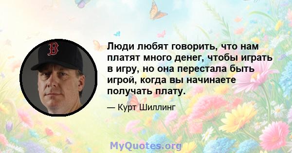 Люди любят говорить, что нам платят много денег, чтобы играть в игру, но она перестала быть игрой, когда вы начинаете получать плату.