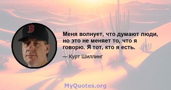 Меня волнует, что думают люди, но это не меняет то, что я говорю. Я тот, кто я есть.