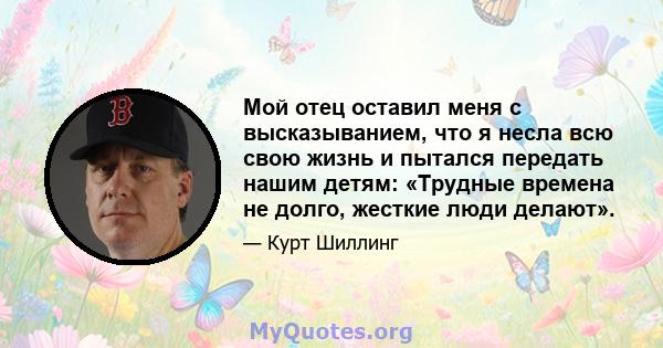 Мой отец оставил меня с высказыванием, что я несла всю свою жизнь и пытался передать нашим детям: «Трудные времена не долго, жесткие люди делают».