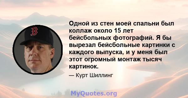 Одной из стен моей спальни был коллаж около 15 лет бейсбольных фотографий. Я бы вырезал бейсбольные картинки с каждого выпуска, и у меня был этот огромный монтаж тысяч картинок.