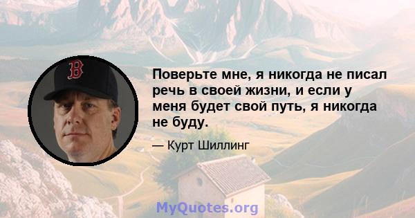 Поверьте мне, я никогда не писал речь в своей жизни, и если у меня будет свой путь, я никогда не буду.