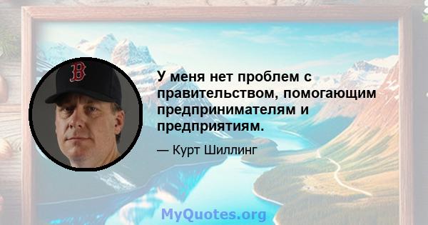 У меня нет проблем с правительством, помогающим предпринимателям и предприятиям.