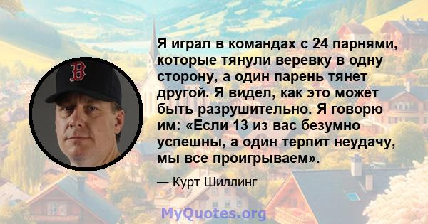 Я играл в командах с 24 парнями, которые тянули веревку в одну сторону, а один парень тянет другой. Я видел, как это может быть разрушительно. Я говорю им: «Если 13 из вас безумно успешны, а один терпит неудачу, мы все