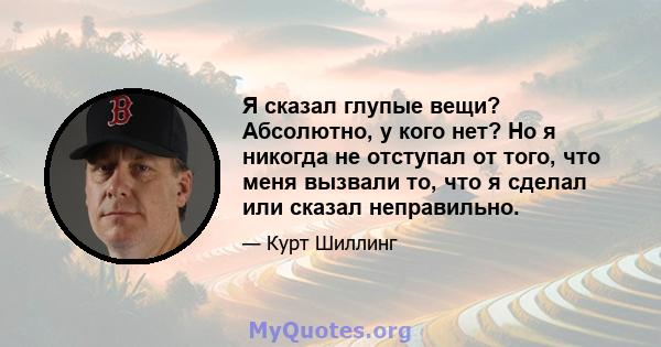 Я сказал глупые вещи? Абсолютно, у кого нет? Но я никогда не отступал от того, что меня вызвали то, что я сделал или сказал неправильно.