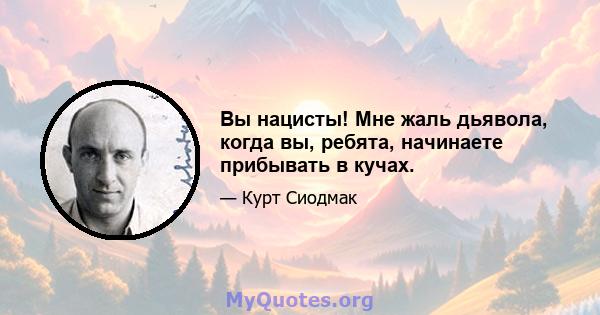 Вы нацисты! Мне жаль дьявола, когда вы, ребята, начинаете прибывать в кучах.