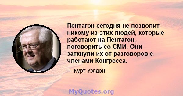 Пентагон сегодня не позволит никому из этих людей, которые работают на Пентагон, поговорить со СМИ. Они заткнули их от разговоров с членами Конгресса.