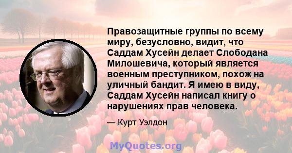 Правозащитные группы по всему миру, безусловно, видит, что Саддам Хусейн делает Слободана Милошевича, который является военным преступником, похож на уличный бандит. Я имею в виду, Саддам Хусейн написал книгу о