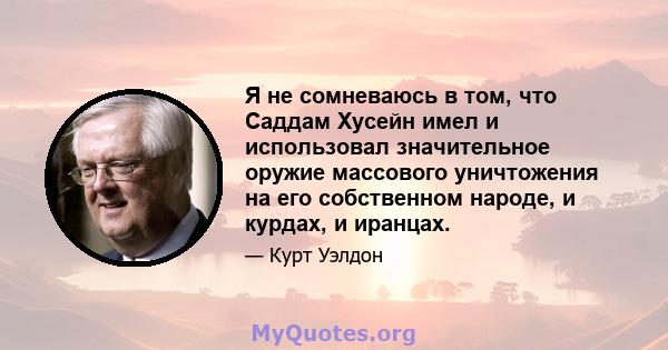 Я не сомневаюсь в том, что Саддам Хусейн имел и использовал значительное оружие массового уничтожения на его собственном народе, и курдах, и иранцах.