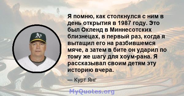 Я помню, как столкнулся с ним в день открытия в 1987 году. Это был Окленд в Миннесотских близнецах, в первый раз, когда я вытащил его на разбившемся мяче, а затем в бите он ударил по тому же шагу для хоум-рана. Я