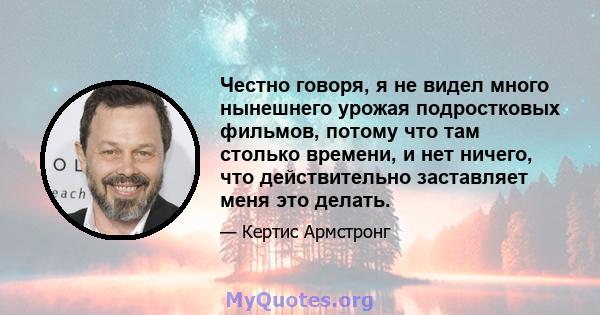 Честно говоря, я не видел много нынешнего урожая подростковых фильмов, потому что там столько времени, и нет ничего, что действительно заставляет меня это делать.