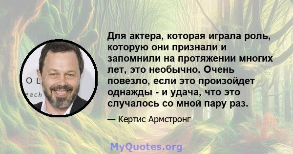 Для актера, которая играла роль, которую они признали и запомнили на протяжении многих лет, это необычно. Очень повезло, если это произойдет однажды - и удача, что это случалось со мной пару раз.