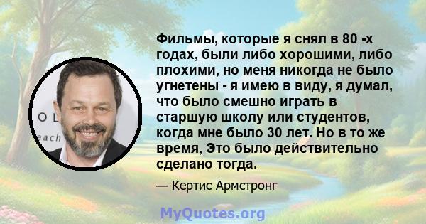 Фильмы, которые я снял в 80 -х годах, были либо хорошими, либо плохими, но меня никогда не было угнетены - я имею в виду, я думал, что было смешно играть в старшую школу или студентов, когда мне было 30 лет. Но в то же