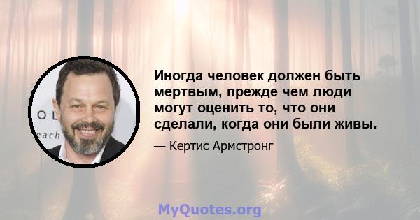 Иногда человек должен быть мертвым, прежде чем люди могут оценить то, что они сделали, когда они были живы.