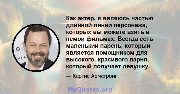 Как актер, я являюсь частью длинной линии персонажа, которых вы можете взять в немой фильмах. Всегда есть маленький парень, который является помощником для высокого, красивого парня, который получает девушку.