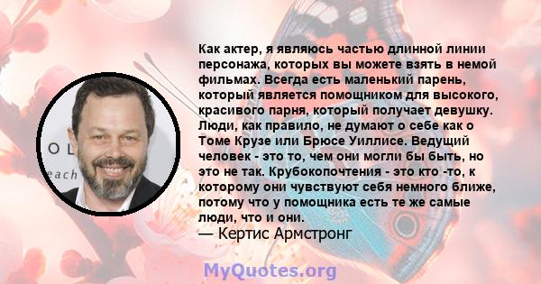 Как актер, я являюсь частью длинной линии персонажа, которых вы можете взять в немой фильмах. Всегда есть маленький парень, который является помощником для высокого, красивого парня, который получает девушку. Люди, как