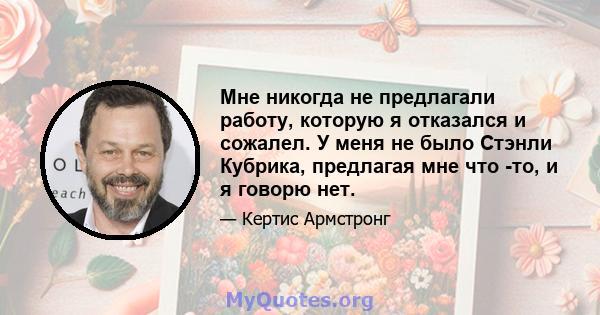 Мне никогда не предлагали работу, которую я отказался и сожалел. У меня не было Стэнли Кубрика, предлагая мне что -то, и я говорю нет.