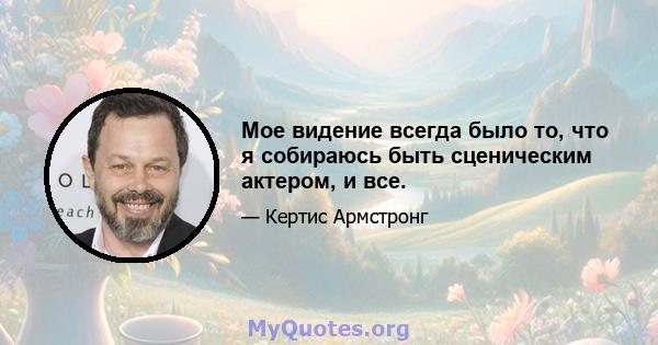 Мое видение всегда было то, что я собираюсь быть сценическим актером, и все.