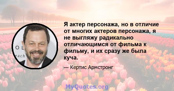 Я актер персонажа, но в отличие от многих актеров персонажа, я не выгляжу радикально отличающимся от фильма к фильму, и их сразу же была куча.