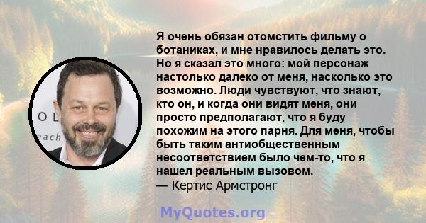 Я очень обязан отомстить фильму о ботаниках, и мне нравилось делать это. Но я сказал это много: мой персонаж настолько далеко от меня, насколько это возможно. Люди чувствуют, что знают, кто он, и когда они видят меня,