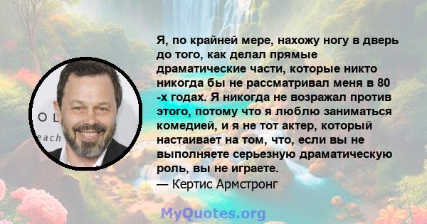 Я, по крайней мере, нахожу ногу в дверь до того, как делал прямые драматические части, которые никто никогда бы не рассматривал меня в 80 -х годах. Я никогда не возражал против этого, потому что я люблю заниматься