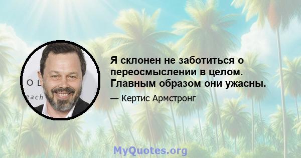 Я склонен не заботиться о переосмыслении в целом. Главным образом они ужасны.