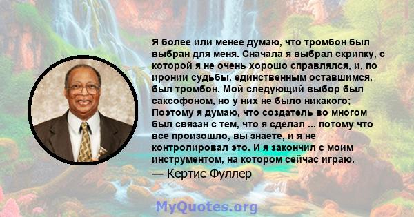 Я более или менее думаю, что тромбон был выбран для меня. Сначала я выбрал скрипку, с которой я не очень хорошо справлялся, и, по иронии судьбы, единственным оставшимся, был тромбон. Мой следующий выбор был саксофоном,