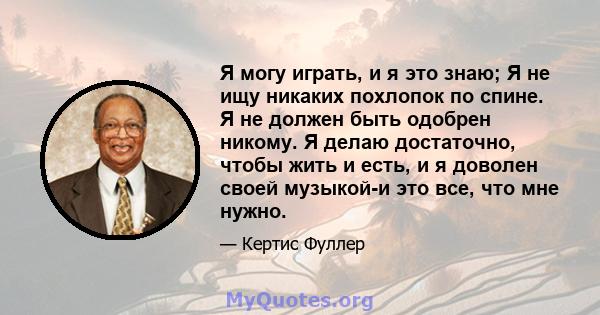 Я могу играть, и я это знаю; Я не ищу никаких похлопок по спине. Я не должен быть одобрен никому. Я делаю достаточно, чтобы жить и есть, и я доволен своей музыкой-и это все, что мне нужно.