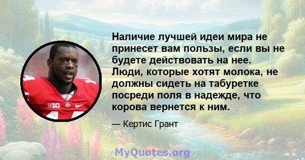 Наличие лучшей идеи мира не принесет вам пользы, если вы не будете действовать на нее. Люди, которые хотят молока, не должны сидеть на табуретке посреди поля в надежде, что корова вернется к ним.